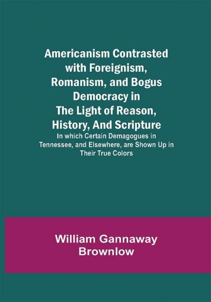Americanism Contrasted with Foreignism Romanism and Bogus Democracy in the Light of Reason History and Scripture; In which Certain Demagogues in Tennessee and Elsewhere are Shown Up in Their True Colors