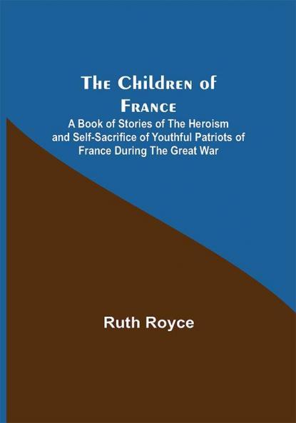 The Children of France; A Book of Stories of the Heroism and Self-sacrifice of Youthful Patriots of France During the Great War