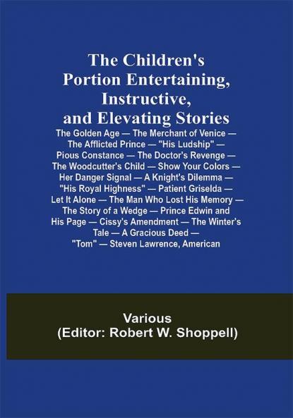 The Children's Portion Entertaining Instructive and Elevating Stories: The Golden Age — The Merchant of Venice — The Afflicted Prince — His Ludship — Pious Constance — The Doctor's Revenge — The Woodcutter's Child — Show Your Colors — Her Danger Signal — A Knight's Dilemma — His Royal Highness — Patient Griselda — Let It Alone — The Man Who Lost His Memory — The Story of a Wedge — Prince Edwin and His Page — Cissy's Amendment — The Winter's Tale — A Gracious Deed — Tom — Steven Lawrence American