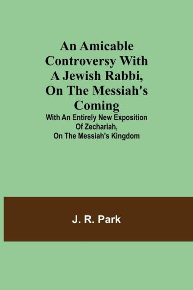 An Amicable Controversy with a Jewish Rabbi on The Messiah's Coming ; With an Entirely New Exposition of Zechariah on the Messiah's Kingdom