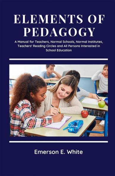 Elements of Pedagogy A Manual for Teachers Normal Schools Normal Institutes Teachers' Reading Circles and All Persons Interested in School Education