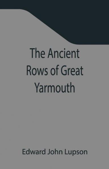 The Ancient Rows Of Great Yarmouth ; Their Names Why So Constructed And What Visitors Have Written About Them Also A Descriptive Sketch Of Yarmouth Beach