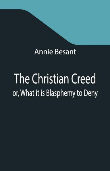 The Christian Creed; Or What It Is Blasphemy To Deny