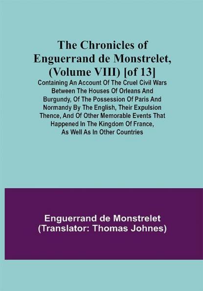 The Chronicles of Enguerrand de Monstrelet (Volume VIII) [of 13]; Containing an account of the cruel civil wars between the houses of Orleans and Burgundy of the possession of Paris and Normandy by the English their expulsion thence and of other memorable events that happened in the kingdom of France as well as in other countries