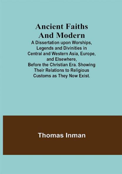 Ancient Faiths And Modern; A Dissertation upon Worships Legends and Divinities in Central and Western Asia Europe and Elsewhere Before the Christian Era. Showing Their Relations to Religious Customs as They Now Exist.