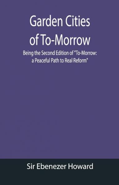 Garden Cities Of To-Morrow; Being The Second Edition Of "To-Morrow: A Peaceful Path To Real Reform"