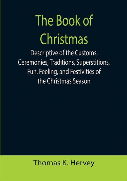 The Book of Christmas; Descriptive of the Customs Ceremonies Traditions Superstitions Fun Feeling and Festivities of the Christmas Season