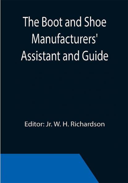The Boot and Shoe Manufacturers' Assistant and Guide.; Containing a Brief History of the Trade. History of India-rubber and Gutta-percha and Their Application to the Manufacture of Boots and Shoes. Full Instructions in the Art With Diagrams and Scales Etc. Etc. Vulcanization and Sulphurization English and American Patents. With an Elaborate Treatise on Tanning.