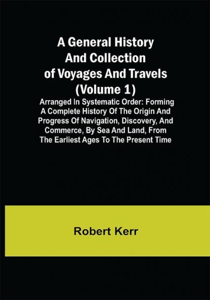 A General History and Collection of Voyages and Travels (Volume 1); Arranged in Systematic Order: Forming a Complete History of the Origin and Progress of Navigation Discovery and Commerce by Sea and Land from the Earliest Ages to the Present Time