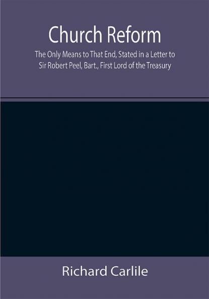 Church Reform; The Only Means to That End Stated in a Letter to Sir Robert Peel Bart. First Lord of the Treasury