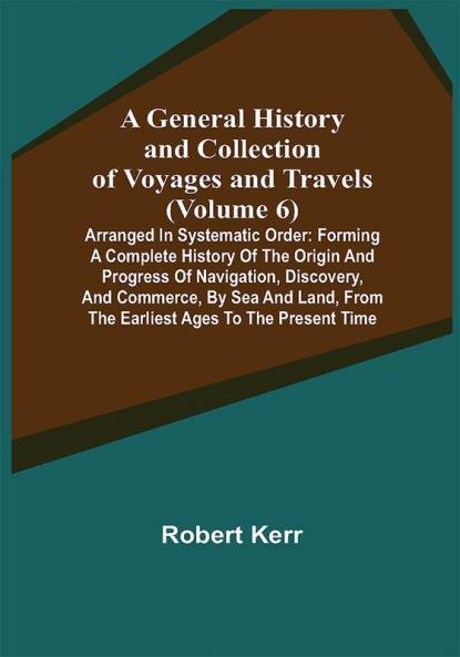 A General History and Collection of Voyages and Travels (Volume 6); Arranged in Systematic Order: Forming a Complete History of the Origin and Progress of Navigation Discovery and Commerce by Sea and Land from the Earliest Ages to the Present Time
