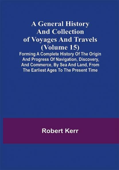 A General History and Collection of Voyages and Travels (Volume 15); Forming A Complete History Of The Origin And Progress Of Navigation Discovery And Commerce By Sea And Land From The Earliest Ages To The Present Time