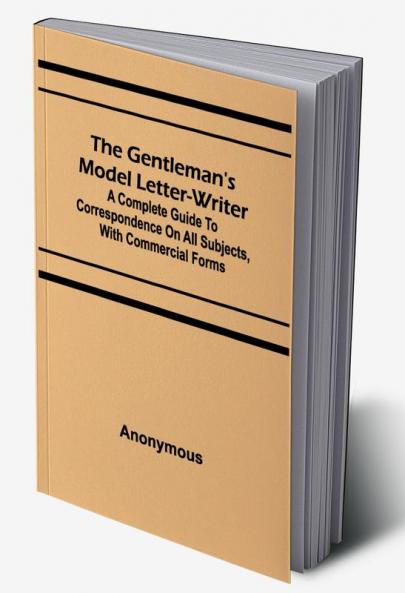 The Gentleman's Model Letter-writer; A Complete Guide to Correspondence on All Subjects with Commercial Forms