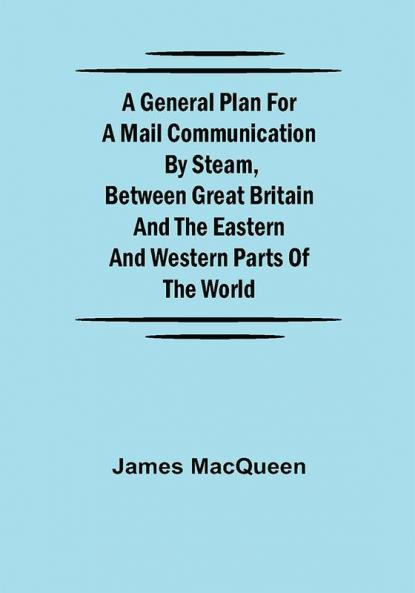 A General Plan for a Mail Communication by Steam Between Great Britain and the Eastern and Western Parts of the World