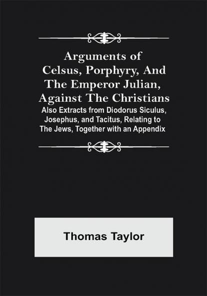 Arguments of Celsus Porphyry and the Emperor Julian Against the Christians ; Also Extracts from Diodorus Siculus Josephus and Tacitus Relating to the Jews Together with an Appendix