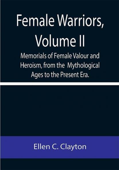 Female Warriors Volume. II Memorials of Female Valour and Heroism from the Mythological Ages to the Present Era.