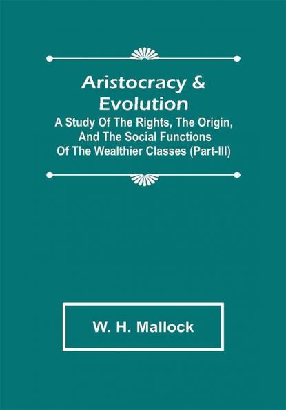 Aristocracy & Evolution ; A Study of the Rights the Origin and the Social Functions of the Wealthier Classes (Part-III)