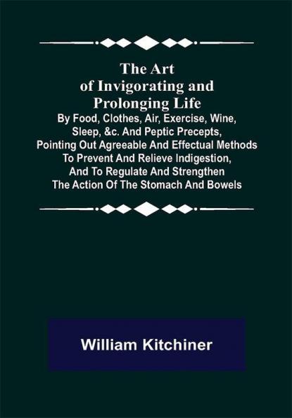 The Art of Invigorating and Prolonging Life ; By Food Clothes Air Exercise Wine Sleep &c. and Peptic Precepts Pointing Out Agreeable and Effectual Methods to Prevent and Relieve Indigestion and to Regulate and Strengthen the Action of the Stomach and Bowels