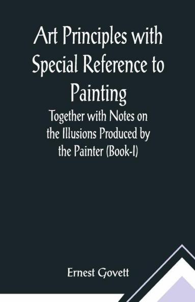 Art Principles With Special Reference To Painting ; Together With Notes On The Illusions Produced By The Painter (Book-I)