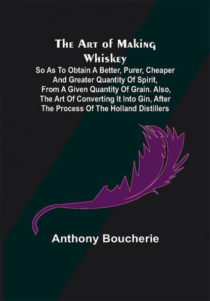 The Art of Making Whiskey; So As to Obtain a Better Purer Cheaper and Greater Quantity of Spirit From a Given Quantity of Grain. Also the Art of Converting It into Gin after the Process of the Holland Distillers