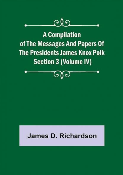 A Compilation of the Messages and Papers of the Presidents Section 3 (Volume IV) James Knox Polk