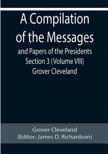 A Compilation of the Messages and Papers of the Presidents Section 3 (Volume VIII) Grover Cleveland