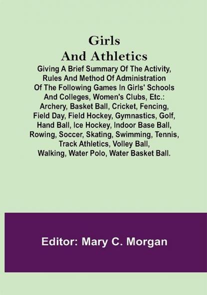 Girls and Athletics; Giving a brief summary of the activity rules and method of administration of the following games in girls' schools and colleges women's clubs etc.: archery basket ball cricket fencing field day field hockey gymnastics golf hand ball ice hockey indoor base ball rowing soccer skating swimming tennis track athletics volley ball walking water polo water basket ball.