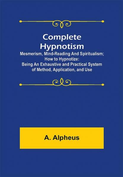 Complete Hypnotism: Mesmerism Mind-Reading and Spiritualism; How to Hypnotize: Being an Exhaustive and Practical System of Method Application and Use