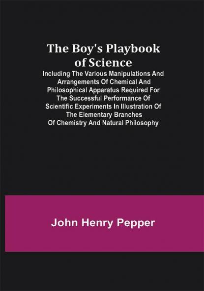 The Boy's Playbook of Science; Including the Various Manipulations and Arrangements of Chemical and Philosophical Apparatus Required for the Successful Performance of Scientific Experiments in Illustration of the Elementary Branches of Chemistry and Natural Philosophy