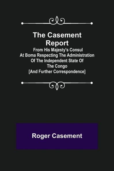 The Casement Report; from His Majesty's Consul at Boma Respecting the Administration of the Independent State of the Congo [and Further Correspondence]