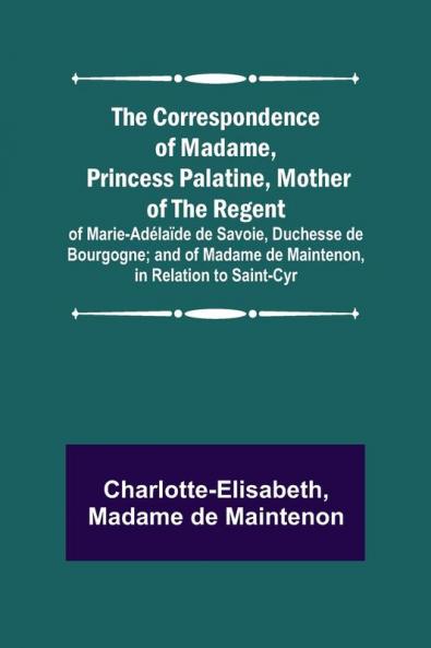 The Correspondence of Madame Princess Palatine Mother of the Regent; of Marie-Ad��la��de de Savoie Duchesse de Bourgogne; and of Madame de Maintenon in Relation to Saint-Cyr