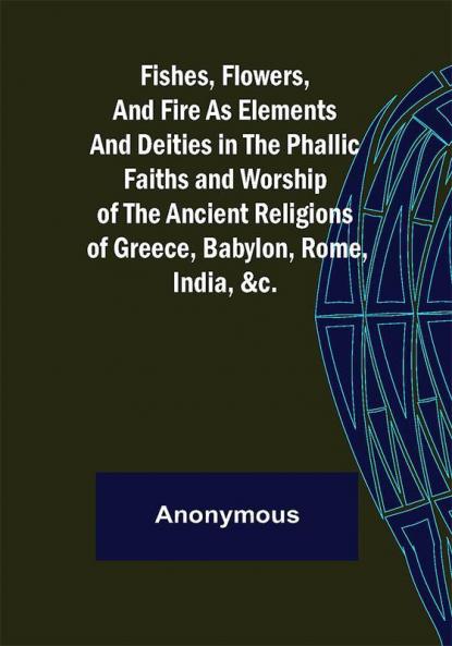 Fishes Flowers and Fire as Elements and Deities in the Phallic Faiths and Worship of the Ancient Religions of Greece Babylon