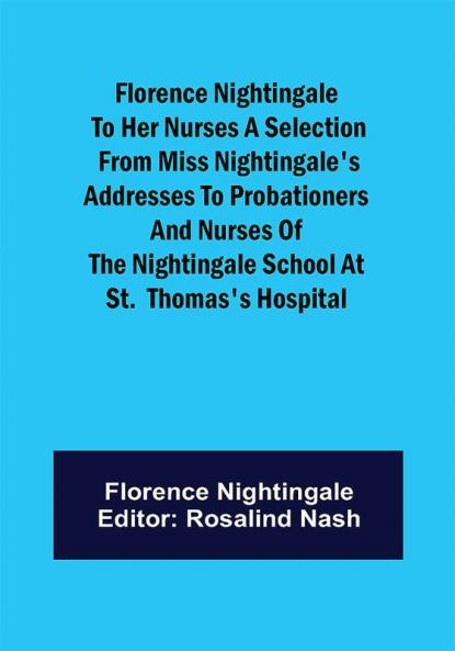 Florence Nightingale to her Nurses A selection from Miss Nightingale's addresses to probationers and nurses of the Nightingale school at St. Thomas's hospital