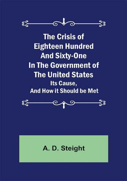 The Crisis of Eighteen Hundred and Sixty-One In The Government of The United States; Its Cause and How it Should be Met