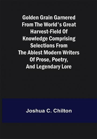 Golden Grain Garnered from the World's Great Harvest-field of Knowledge Comprising Selections from the Ablest Modern Writers of Prose Poetry and Legendary Lore