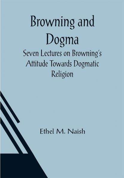 Browning and Dogma; Seven Lectures on Browning's Attitude Towards Dogmatic Religion