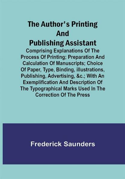 The Author's Printing and Publishing Assistant ; Comprising Explanations of the Process of Printing; Preparation and Calculation of Manuscripts; Choice of Paper Type Binding Illustrations Publishing Advertising &c.; with an Exemplification and Description of the Typographical Marks Used in the Correction of the Press