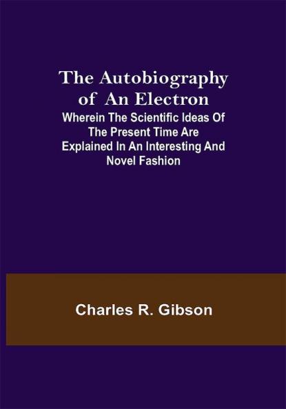 The Autobiography of an Electron ; Wherein the Scientific Ideas of the Present Time Are Explained in an Interesting and Novel Fashion