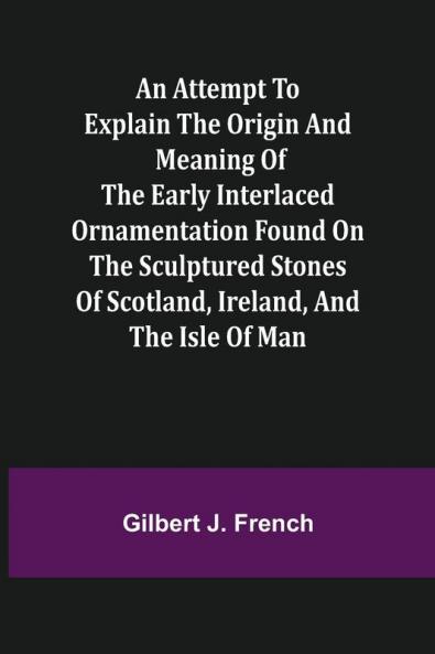 An Attempt to Explain the Origin and Meaning of the Early Interlaced Ornamentation Found on the Sculptured Stones of Scotland Ireland and the Isle of Man