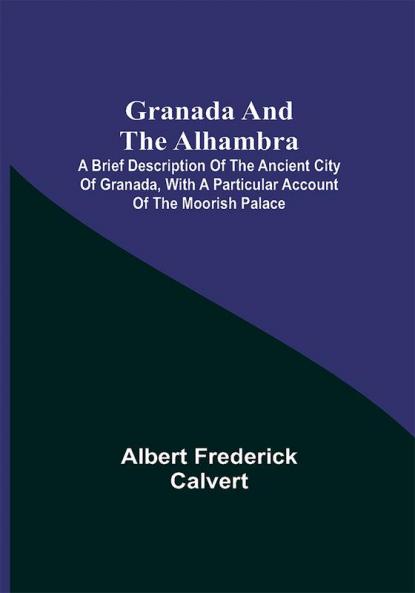 Granada and the Alhambra; A brief description of the ancient city of Granada with a particular account of the Moorish palace