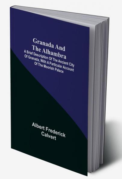 Granada and the Alhambra; A brief description of the ancient city of Granada with a particular account of the Moorish palace