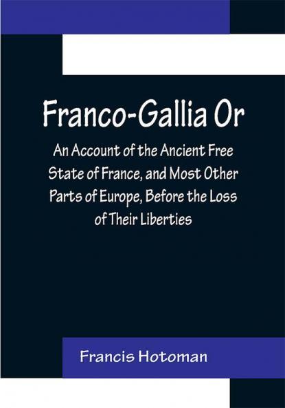 Franco-Gallia Or An Account of the Ancient Free State of France and Most Other Parts of Europe Before the Loss of Their Liberties
