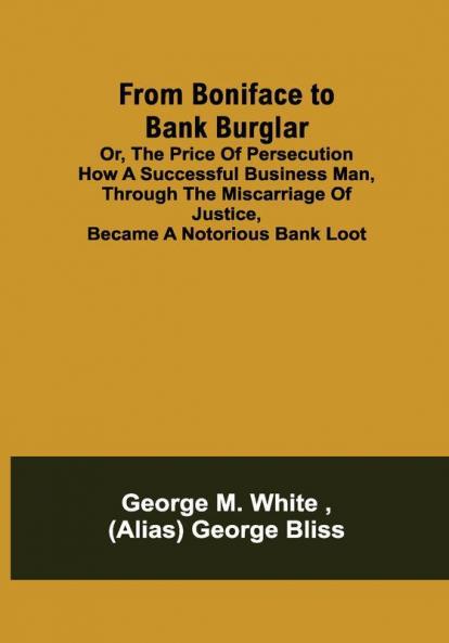 From Boniface to Bank Burglar; Or The Price of Persecution How a Successful Business Man Through the Miscarriage of Justice Became a Notorious Bank Loot