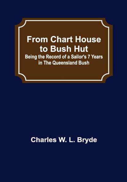 From Chart House to Bush Hut: Being the Record of a Sailor's 7 Years in the Queensland Bush