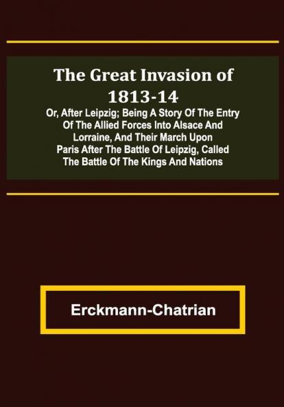 The Great Invasion of 1813-14; or After Leipzig; Being a story of the entry of the allied forces into Alsace and Lorraine and their march upon Paris after the Battle of Leipzig called the Battle of the Kings and Nations