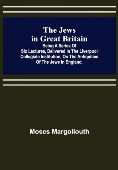 The Jews in Great Britain ; Being a Series of Six Lectures Delivered in the Liverpool Collegiate Institution on the Antiquities of the Jews in England.