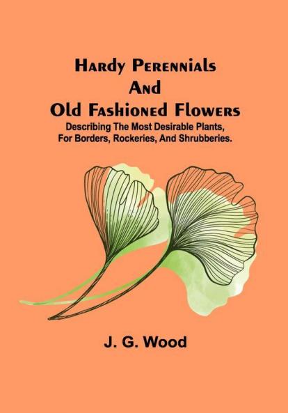 Hardy Perennials and Old Fashioned Flowers; Describing the Most Desirable Plants for Borders Rockeries and Shrubberies.