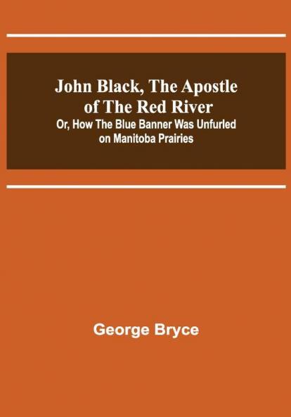 John Black the Apostle of the Red River; Or How the Blue Banner Was Unfurled on Manitoba Prairies