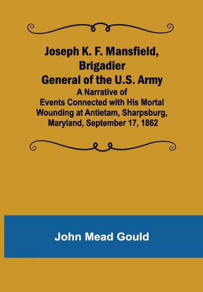 Joseph K. F. Mansfield Brigadier General of the U.S. Army; A Narrative of Events Connected with His Mortal Wounding at Antietam Sharpsburg Maryland September 17 1862