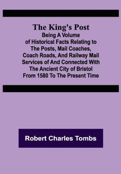 The King's Post ;Being a volume of historical facts relating to the posts mail coaches coach roads and railway mail services of and connected with the ancient city of Bristol from 1580 to the present time
